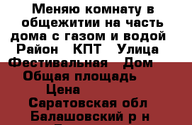 Меняю комнату в общежитии на часть дома с газом и водой › Район ­ КПТ › Улица ­ Фестивальная › Дом ­ 21 › Общая площадь ­ 12 › Цена ­ 370 000 - Саратовская обл., Балашовский р-н, Балашов г. Недвижимость » Другое   